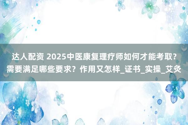 达人配资 2025中医康复理疗师如何才能考取？需要满足哪些要求？作用又怎样_证书_实操_艾灸