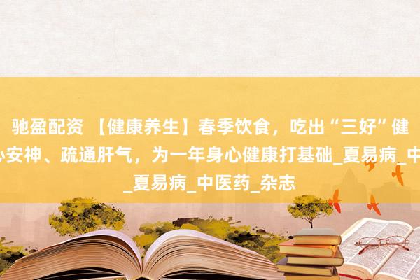 驰盈配资 【健康养生】春季饮食，吃出“三好”健康态，养心安神、疏通肝气，为一年身心健康打基础_夏易病_中医药_杂志