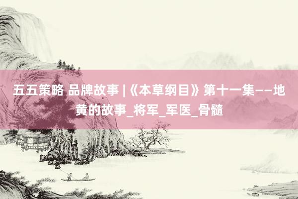 五五策略 品牌故事 |《本草纲目》第十一集——地黄的故事_将军_军医_骨髓