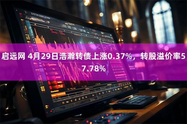 启远网 4月29日浩瀚转债上涨0.37%，转股溢价率57.78%