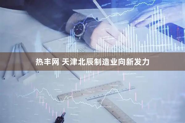 热丰网 天津北辰制造业向新发力