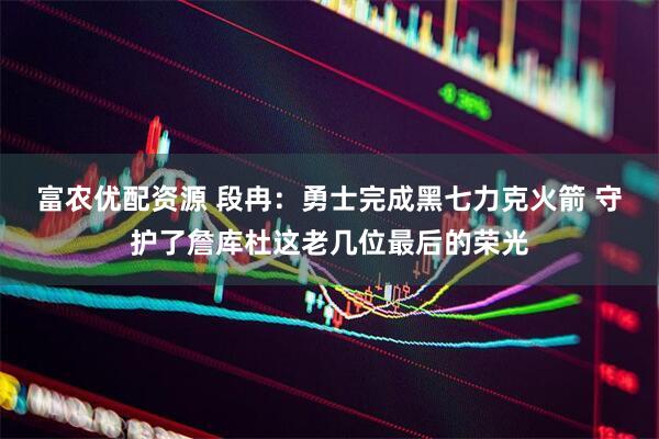 富农优配资源 段冉：勇士完成黑七力克火箭 守护了詹库杜这老几位最后的荣光