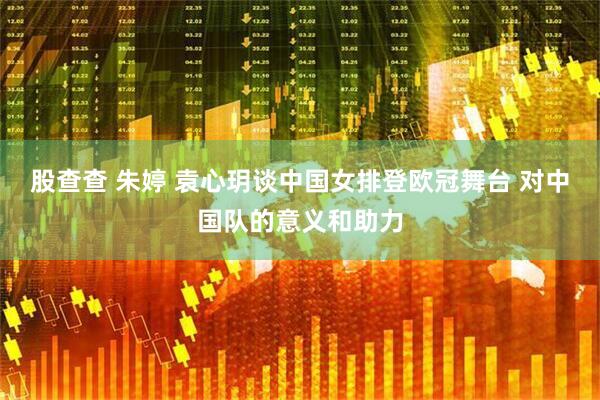 股查查 朱婷 袁心玥谈中国女排登欧冠舞台 对中国队的意义和助力