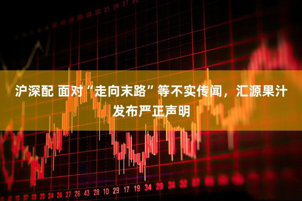沪深配 面对“走向末路”等不实传闻，汇源果汁发布严正声明
