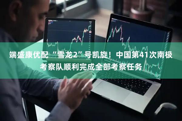 端盛康优配 “雪龙2”号凯旋！中国第41次南极考察队顺利完成全部考察任务