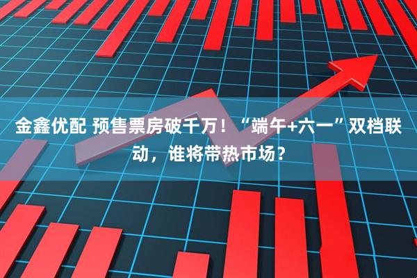金鑫优配 预售票房破千万！“端午+六一”双档联动，谁将带热市场？
