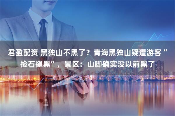 君盈配资 黑独山不黑了？青海黑独山疑遭游客“捡石褪黑”，景区：山脚确实没以前黑了