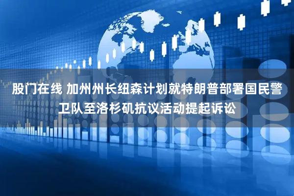 股门在线 加州州长纽森计划就特朗普部署国民警卫队至洛杉矶抗议活动提起诉讼
