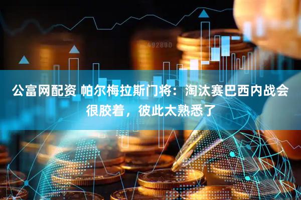 公富网配资 帕尔梅拉斯门将：淘汰赛巴西内战会很胶着，彼此太熟悉了