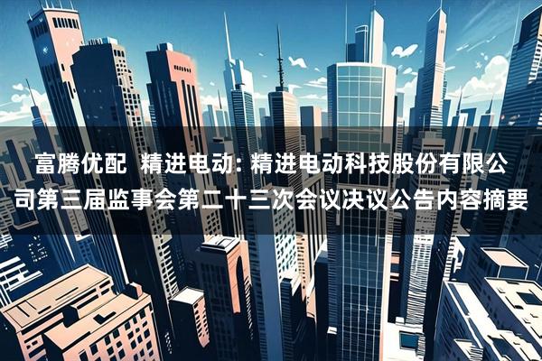 富腾优配  精进电动: 精进电动科技股份有限公司第三届监事会第二十三次会议决议公告内容摘要