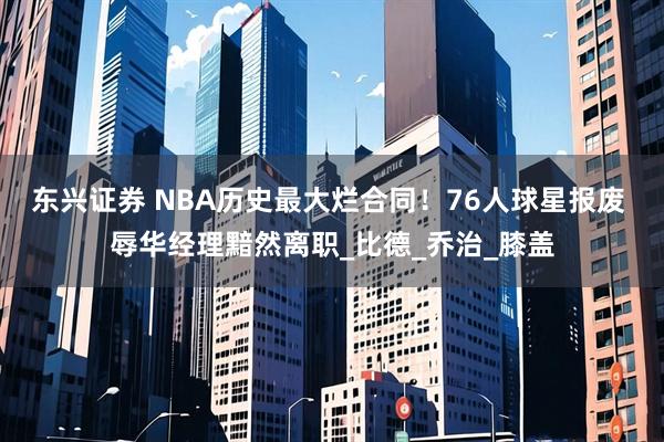 东兴证券 NBA历史最大烂合同！76人球星报废 辱华经理黯然离职_比德_乔治_膝盖