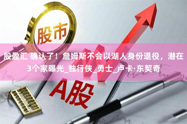 股盈汇 确认了！詹姆斯不会以湖人身份退役，潜在3个家曝光_独行侠_勇士_卢卡·东契奇