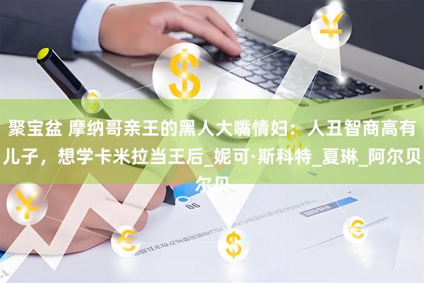 聚宝盆 摩纳哥亲王的黑人大嘴情妇：人丑智商高有儿子，想学卡米拉当王后_妮可·斯科特_夏琳_阿尔贝