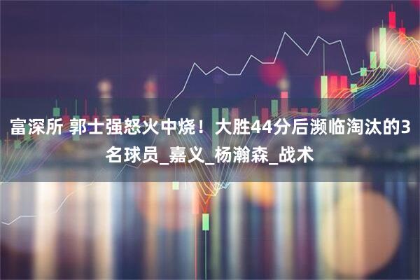 富深所 郭士强怒火中烧！大胜44分后濒临淘汰的3名球员_嘉义_杨瀚森_战术