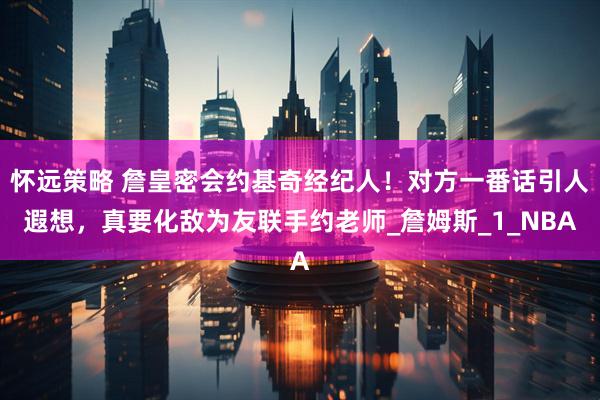 怀远策略 詹皇密会约基奇经纪人！对方一番话引人遐想，真要化敌为友联手约老师_詹姆斯_1_NBA