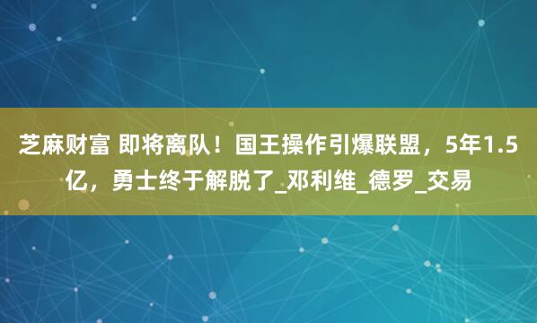 芝麻财富 即将离队！国王操作引爆联盟，5年1.5亿，勇士终于解脱了_邓利维_德罗_交易