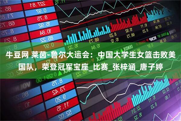 牛豆网 莱茵-鲁尔大运会：中国大学生女篮击败美国队，荣登冠军宝座_比赛_张梓涵_唐子婷