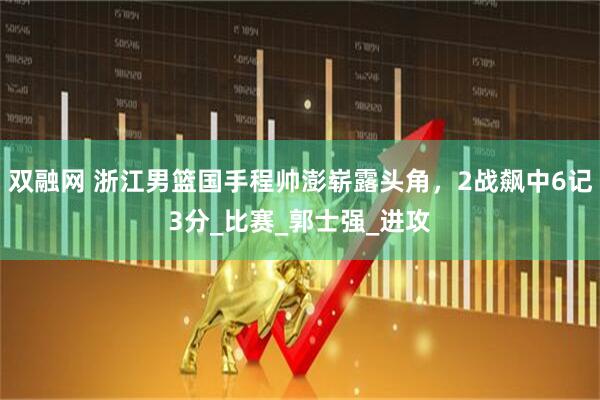双融网 浙江男篮国手程帅澎崭露头角，2战飙中6记3分_比赛_郭士强_进攻