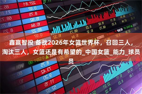鑫赢智投 备战2026年女篮世界杯，召回三人，淘汰三人，女篮还是有希望的_中国女篮_能力_球员