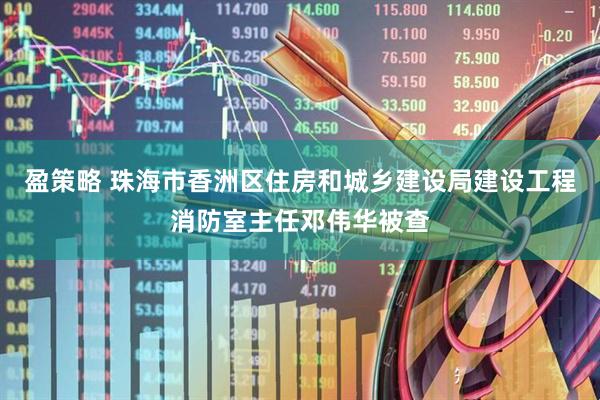 盈策略 珠海市香洲区住房和城乡建设局建设工程消防室主任邓伟华被查