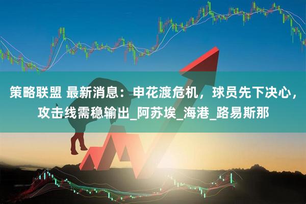 策略联盟 最新消息：申花渡危机，球员先下决心，攻击线需稳输出_阿苏埃_海港_路易斯那