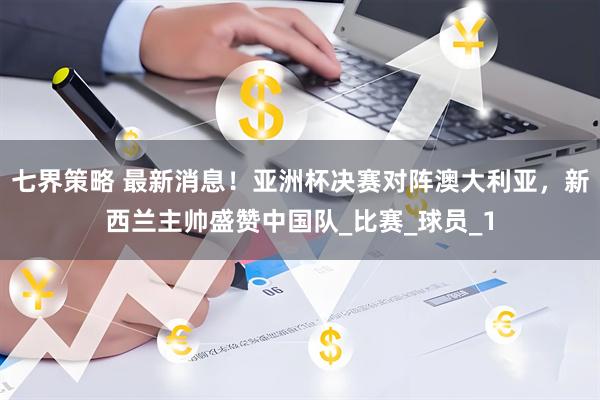 七界策略 最新消息！亚洲杯决赛对阵澳大利亚，新西兰主帅盛赞中国队_比赛_球员_1