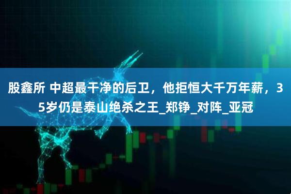 股鑫所 中超最干净的后卫，他拒恒大千万年薪，35岁仍是泰山绝杀之王_郑铮_对阵_亚冠