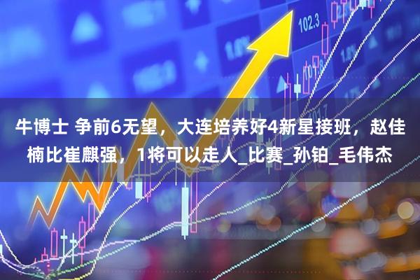 牛博士 争前6无望，大连培养好4新星接班，赵佳楠比崔麒强，1将可以走人_比赛_孙铂_毛伟杰
