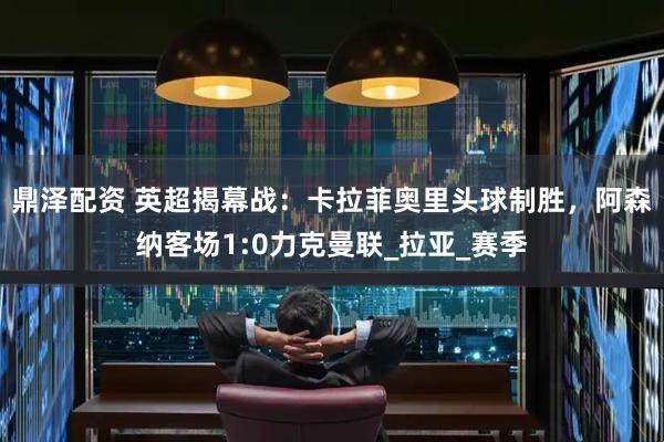 鼎泽配资 英超揭幕战：卡拉菲奥里头球制胜，阿森纳客场1:0力克曼联_拉亚_赛季