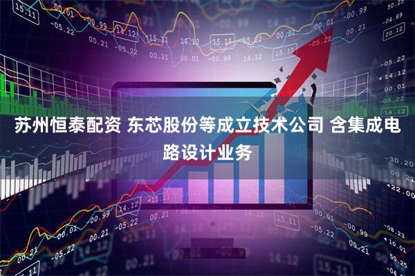 苏州恒泰配资 东芯股份等成立技术公司 含集成电路设计业务