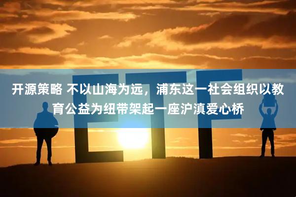 开源策略 不以山海为远，浦东这一社会组织以教育公益为纽带架起一座沪滇爱心桥