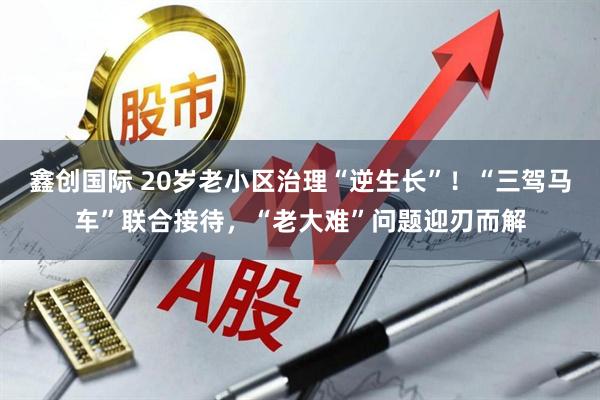 鑫创国际 20岁老小区治理“逆生长”！“三驾马车”联合接待，“老大难”问题迎刃而解