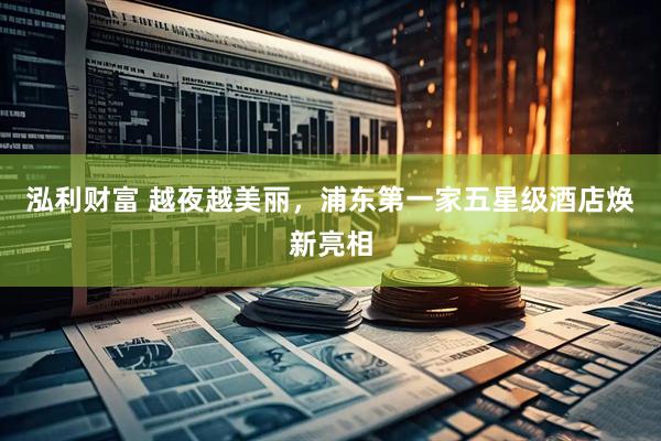 泓利财富 越夜越美丽，浦东第一家五星级酒店焕新亮相