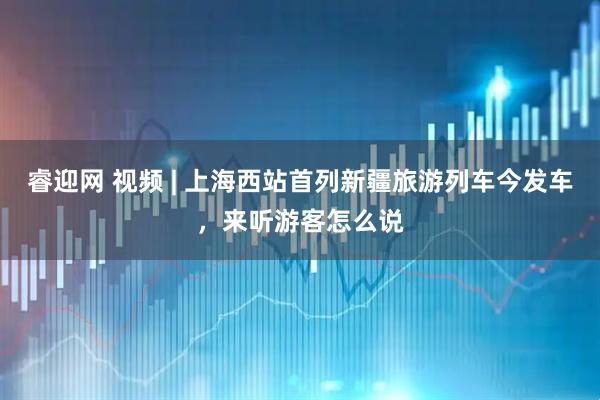 睿迎网 视频 | 上海西站首列新疆旅游列车今发车，来听游客怎么说