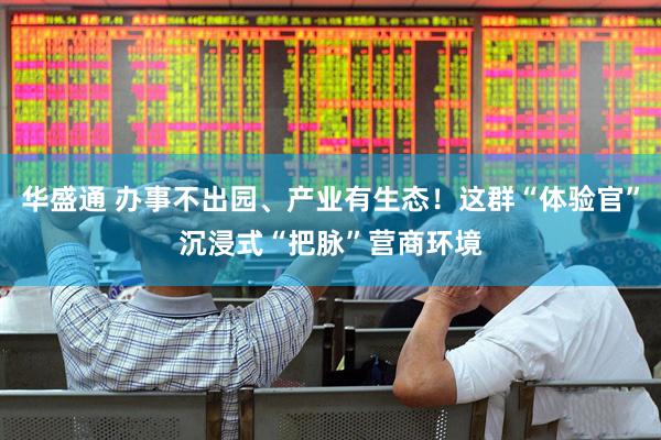 华盛通 办事不出园、产业有生态！这群“体验官”沉浸式“把脉”营商环境