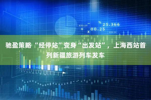 驰盈策略 “经停站”变身“出发站”，上海西站首列新疆旅游列车发车