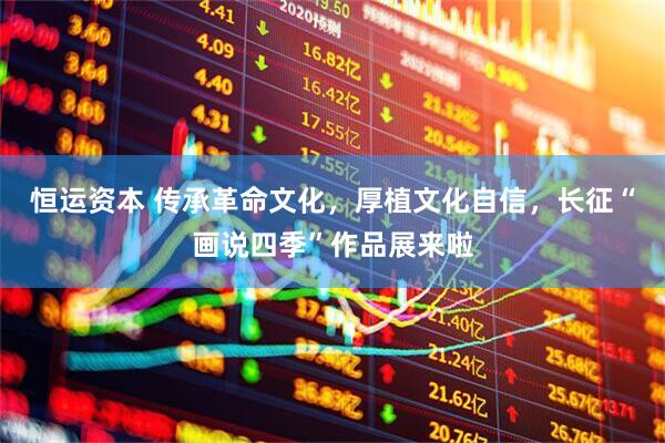 恒运资本 传承革命文化，厚植文化自信，长征“画说四季”作品展来啦