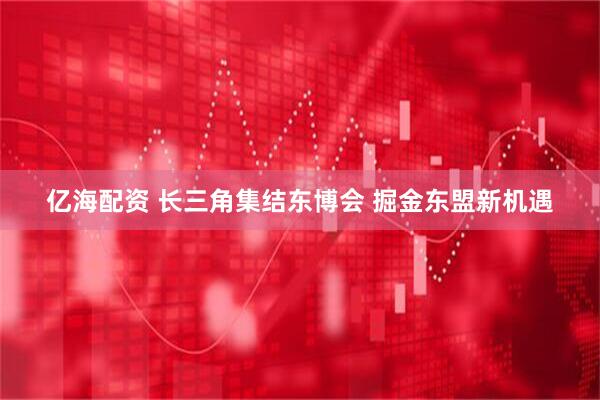 亿海配资 长三角集结东博会 掘金东盟新机遇