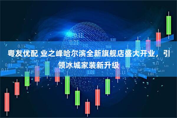 粤友优配 业之峰哈尔滨全新旗舰店盛大开业，引领冰城家装新升级