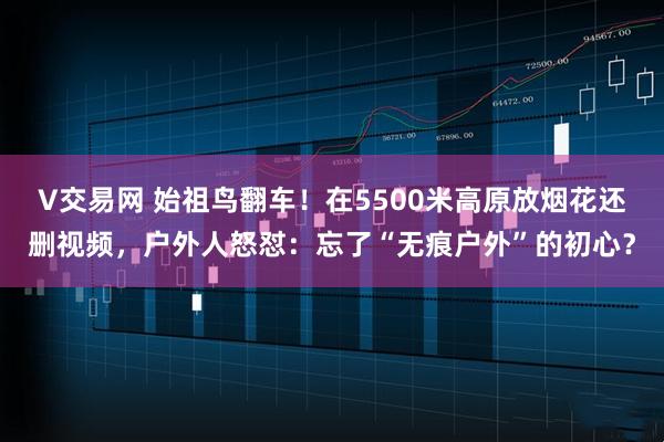 V交易网 始祖鸟翻车！在5500米高原放烟花还删视频，户外人怒怼：忘了“无痕户外”的初心？