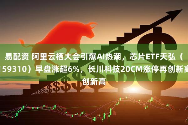 易配资 阿里云栖大会引爆AI热潮，芯片ETF天弘（159310）早盘涨超6%，长川科技20CM涨停再创新高
