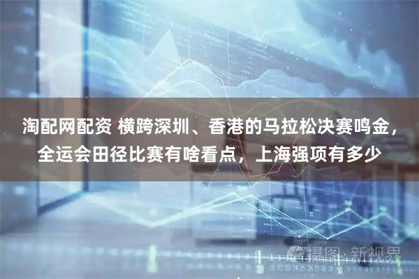 淘配网配资 横跨深圳、香港的马拉松决赛鸣金，全运会田径比赛有啥看点，上海强项有多少