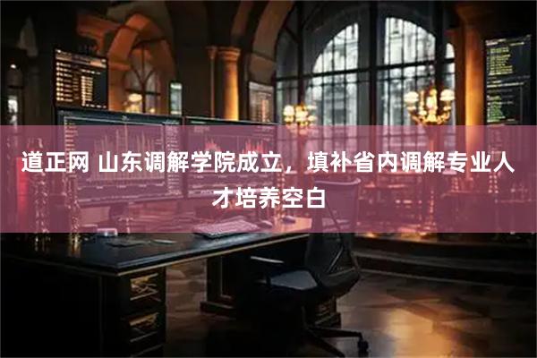 道正网 山东调解学院成立,填补省内调解专业人才培养空白