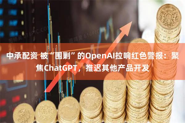 中承配资 被“围剿”的OpenAI拉响红色警报:聚焦ChatGPT,推迟其他产品开发