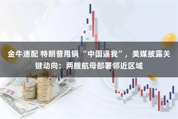 金牛速配 特朗普甩锅 “中国逼我”,美媒披露关键动向:两艘航母部署邻近区域