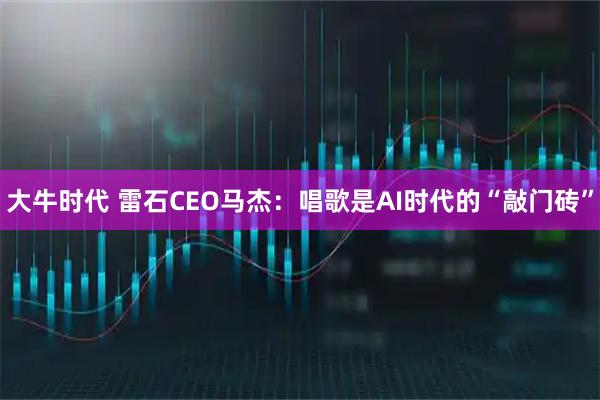 大牛时代 雷石CEO马杰:唱歌是AI时代的“敲门砖”