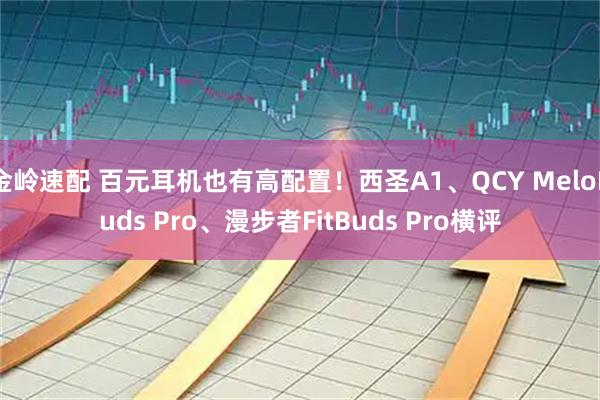 金岭速配 百元耳机也有高配置!西圣A1、QCY MeloBuds Pro、漫步者FitBuds Pro横评