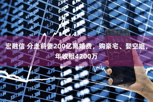 宏融信 分走前妻200亿离婚费,购豪宅、娶空姐,年收租4200万