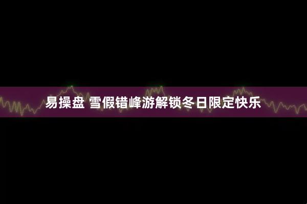 易操盘 雪假错峰游解锁冬日限定快乐