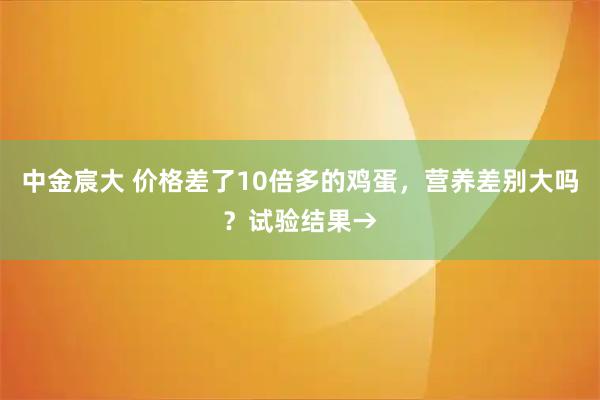 中金宸大 价格差了10倍多的鸡蛋,营养差别大吗?试验结果→